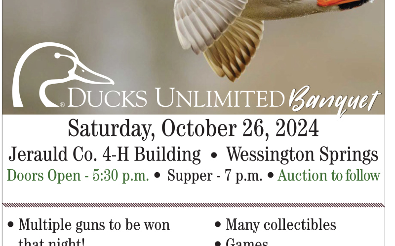 Mark your calendar for the Ducks Unlimited annual banquet, slated for Saturday, October 26 at the Jerauld County 4-H Building in Wessington Springs. Doors open at 5:30 p.m. with supper at 7 p.m. and a live auction to follow. Reserved seating is available and can be obtained by calling Josh Luckett at 605-350-5277 or Tom Mebius at 605539-9421.